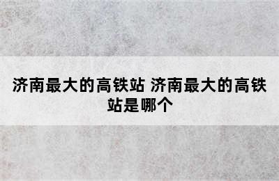 济南最大的高铁站 济南最大的高铁站是哪个